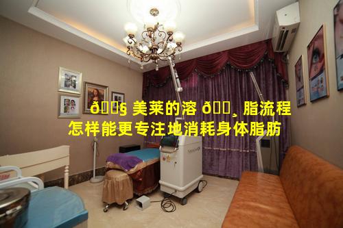 🐧 美莱的溶 🌸 脂流程怎样能更专注地消耗身体脂肪